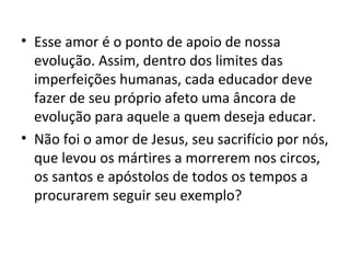 • Esse amor é o ponto de apoio de nossa
  evolução. Assim, dentro dos limites das
  imperfeições humanas, cada educador deve
  fazer de seu próprio afeto uma âncora de
  evolução para aquele a quem deseja educar.
• Não foi o amor de Jesus, seu sacrifício por nós,
  que levou os mártires a morrerem nos circos,
  os santos e apóstolos de todos os tempos a
  procurarem seguir seu exemplo?
 