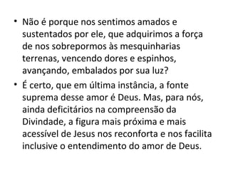 • Não é porque nos sentimos amados e
  sustentados por ele, que adquirimos a força
  de nos sobrepormos às mesquinharias
  terrenas, vencendo dores e espinhos,
  avançando, embalados por sua luz?
• É certo, que em última instância, a fonte
  suprema desse amor é Deus. Mas, para nós,
  ainda deficitários na compreensão da
  Divindade, a figura mais próxima e mais
  acessível de Jesus nos reconforta e nos facilita
  inclusive o entendimento do amor de Deus.
 