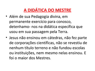 A DIDÁTICA DO MESTRE
• Além de sua Pedagogia divina, em
  permanente exercício para conosco,
  detenhamo- nos na didática específica que
  usou em sua passagem pela Terra.
• Jesus não ensinou em cátedras, não fez parte
  de corporações científicas, não se revestiu de
  nenhum título terreno e não fundou escolas
  ou instituições, nem mesmo nelas ensinou. E
  foi o maior dos Mestres.
 