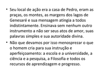 • Seu local de ação era a casa de Pedro, eram as
  praças, os montes, as margens dos lagos de
  Genesaré e sua mensagem atingia a todos
  indistintamente. Ensinava sem nenhum outro
  instrumento a não ser seus atos de amor, suas
  palavras simples e sua autoridade divina.
• Não que devamos por isso menosprezar o que
  o homem cria para sua instrução e
  aperfeiçoamento: a escola e a universidade, a
  ciência e a pesquisa, a Filosofia e todos os
  recursos de aprendizagem e progresso.
 