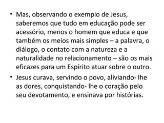 • Mas, observando o exemplo de Jesus,
  saberemos que tudo em educação pode ser
  acessório, menos o homem que educa e que
  também os meios mais simples – a palavra, o
  diálogo, o contato com a natureza e a
  naturalidade no relacionamento – são os mais
  eficazes para um Espírito atuar sobre o outro.
• Jesus curava, servindo o povo, aliviando- lhe
  as dores, conquistando- lhe o coração pelo
  seu devotamento, e ensinava por histórias.
 