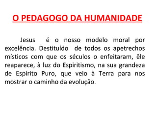 O PEDAGOGO DA HUMANIDADE

      Jesus   é o nosso modelo moral por
excelência. Destituído de todos os apetrechos
místicos com que os séculos o enfeitaram, êle
reaparece, à luz do Espiritismo, na sua grandeza
de Espírito Puro, que veio à Terra para nos
mostrar o caminho da evolução.
 