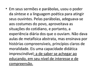 • Em seus sermões e parábolas, usou o poder
  da síntese e a linguagem poética para atingir
  seus ouvintes. Pelas parábolas, adeguava-se
  aos costumes do povo, aproveitava as
  situações do cotidiano, e portanto, a
  experiência diária dos que o ouviam. Não dava
  aulas de metafísica abstrata, mas ensinava por
  histórias compreensíveis, princípios claros de
  moralidade. Eis uma capacidade didática
  imprescindível: a de saber se achegar ao
  educando, em seu nível de interesse e de
  compreensão.
 