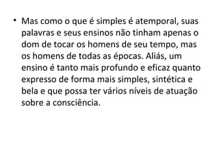 • Mas como o que é simples é atemporal, suas
  palavras e seus ensinos não tinham apenas o
  dom de tocar os homens de seu tempo, mas
  os homens de todas as épocas. Aliás, um
  ensino é tanto mais profundo e eficaz quanto
  expresso de forma mais simples, sintética e
  bela e que possa ter vários níveis de atuação
  sobre a consciência.
 