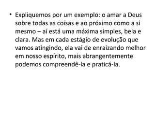 • Expliquemos por um exemplo: o amar a Deus
  sobre todas as coisas e ao próximo como a si
  mesmo – aí está uma máxima simples, bela e
  clara. Mas em cada estágio de evolução que
  vamos atingindo, ela vai de enraizando melhor
  em nosso espírito, mais abrangentemente
  podemos compreendê-la e praticá-la.
 