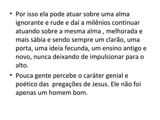 • Por isso ela pode atuar sobre uma alma
  ignorante e rude e daí a milênios continuar
  atuando sobre a mesma alma , melhorada e
  mais sábia e sendo sempre um clarão, uma
  porta, uma ideia fecunda, um ensino antigo e
  novo, nunca deixando de impulsionar para o
  alto.
• Pouca gente percebe o caráter genial e
  poético das pregações de Jesus. Ele não foi
  apenas um homem bom.
 