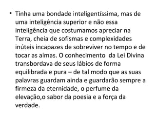 • Tinha uma bondade inteligentíssima, mas de
  uma inteligência superior e não essa
  inteligência que costumamos apreciar na
  Terra, cheia de sofismas e complexidades
  inúteis incapazes de sobreviver no tempo e de
  tocar as almas. O conhecimento da Lei Divina
  transbordava de seus lábios de forma
  equilibrada e pura – de tal modo que as suas
  palavras guardam ainda e guardarão sempre a
  firmeza da eternidade, o perfume da
  elevação,o sabor da poesia e a força da
  verdade.
 