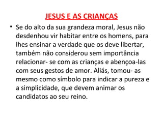 JESUS E AS CRIANÇAS
• Se do alto da sua grandeza moral, Jesus não
  desdenhou vir habitar entre os homens, para
  lhes ensinar a verdade que os deve libertar,
  também não considerou sem importância
  relacionar- se com as crianças e abençoa-las
  com seus gestos de amor. Aliás, tomou- as
  mesmo como símbolo para indicar a pureza e
  a simplicidade, que devem animar os
  candidatos ao seu reino.
 