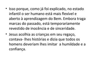 • Isso porque, como já foi explicado, no estado
  infantil o ser humano está mais flexível e
  aberto à aprendizagem do Bem. Embora traga
  marcas do passado, está temporariamente
  revestido de inocência e de sinceridade.
• Jesus acolhia as crianças em seu regaço,
  contava- lhes histórias e dizia que todos os
  homens deveriam lhes imitar a humildade e a
  confiança.
 