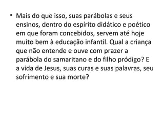 • Mais do que isso, suas parábolas e seus
  ensinos, dentro do espírito didático e poético
  em que foram concebidos, servem até hoje
  muito bem à educação infantil. Qual a criança
  que não entende e ouve com prazer a
  parábola do samaritano e do filho pródigo? E
  a vida de Jesus, suas curas e suas palavras, seu
  sofrimento e sua morte?
 