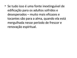 • Se tudo isso é uma fonte inextinguível de
  edificação para os adultos sofridos e
  desesperados – muito mais eficazes e
  tocantes são para a alma, quando ela está
  mergulhada nesse período de frescor e
  renovação espiritual.
 