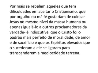 Por mais se rebelem aqueles que tem
dificuldades em aceitar o Cristianismo, que
por orgulho ou má fé gostariam de colocar
Jesus no mesmo nível da massa humana ou
apenas igualá-lo a outros proclamadores da
verdade- é indiscutível que o Cristo foi o
padrão mais perfeito de moralidade, de amor
e de sacrifício e que os Espíritos elevados que
o sucederam a ele se ligaram para
transcenderem a mediocridade terrena.
 