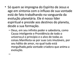 • Só quem se impregna do Espírito de Jesus e
  age em sintonia com o influxo de sua vontade
  está de fato trabalhando na vanguarda da
  evolução planetária. Ele é nosso líder
  espiritual e preside aos destinos do planeta,
  desde a sua formação.
  – Deus, em seu infinito poder e sabedoria, como
    Causa inteligente e Providência de todo o
    universo,é o princípio e o alvo de todas as
    coisas.Manifesta-se por suas Leis imutáveis, por
    seu hálito de amor, no qual tudo está
    mergulhado,pela vontade criadora que anima a
    evolução.
  –
 