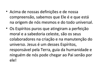 • Acima de nossas definições e de nossa
  compreensão, sabemos que Ele é e que está
  na origem de nós mesmos e do todo universal.
• Os Espíritos puros que atingiram a perfeição
  moral e a sabedoria celeste, são os seus
  colaboradores na criação e na manutenção do
  universo. Jesus é um desses Espíritos,
  responsável pela Terra, guia da humanidade e
  ninguém de nós pode chegar ao Pai senão por
  ele!
 