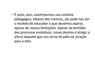 – É justo, pois, examinarmos sua conduta
  pedagógica. Mestre dos mestres, ele pode nos dar
  o modelo de educador a que devemos aspirar,
  apesar de nossas limitações. Apesar da lentidão
  dos processos evolutivos, nosso destino é atingir a
  altura daquele que nos serve de pólo de atração
  para o Alto.
 