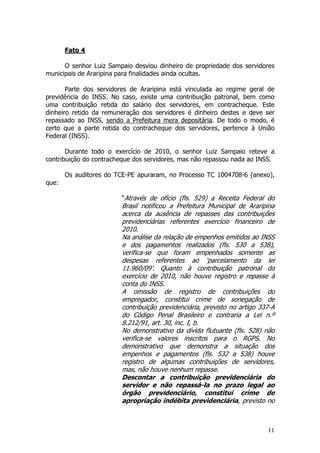 Fato 4

      O senhor Luiz Sampaio desviou dinheiro de propriedade dos servidores
municipais de Araripina para finalidades ainda ocultas.

       Parte dos servidores de Araripina está vinculada ao regime geral de
previdência do INSS. No caso, existe uma contribuição patronal, bem como
uma contribuição retida do salário dos servidores, em contracheque. Este
dinheiro retido da remuneração dos servidores é dinheiro destes e deve ser
repassado ao INSS, sendo a Prefeitura mera depositária. De todo o modo, é
certo que a parte retida do contracheque dos servidores, pertence à União
Federal (INSS).

       Durante todo o exercício de 2010, o senhor Luiz Sampaio reteve a
contribuição do contracheque dos servidores, mas não repassou nada ao INSS.

       Os auditores do TCE-PE apuraram, no Processo TC 1004708-6 (anexo),
que:

                        “Através de ofício (fls. 529) a Receita Federal do
                        Brasil notificou a Prefeitura Municipal de Araripina
                        acerca da ausência de repasses das contribuições
                        previdenciárias referentes exercício financeiro de
                        2010.
                        Na análise da relação de empenhos emitidos ao INSS
                        e dos pagamentos realizados (fls. 530 a 538),
                        verifica-se que foram empenhados somente as
                        despesas referentes ao ‘parcelamento da lei
                        11.960/09’. Quanto à contribuição patronal do
                        exercício de 2010, não houve registro e repasse à
                        conta do INSS.
                        A omissão de registro de contribuições do
                        empregador, constitui crime de sonegação de
                        contribuição previdenciária, previsto no artigo 337-A
                        do Código Penal Brasileiro e contraria a Lei n.º
                        8.212/91, art. 30, inc. I, b.
                        No demonstrativo da dívida flutuante (fls. 528) não
                        verifica-se valores inscritos para o RGPS. No
                        demonstrativo que demonstra a situação dos
                        empenhos e pagamentos (fls. 532 a 538) houve
                        registro de algumas contribuições de servidores,
                        mas, não houve nenhum repasse.
                        Descontar a contribuição previdenciária do
                        servidor e não repassá-la no prazo legal ao
                        órgão previdenciário, constitui crime de
                        apropriação indébita previdenciária, previsto no



                                                                          11
 