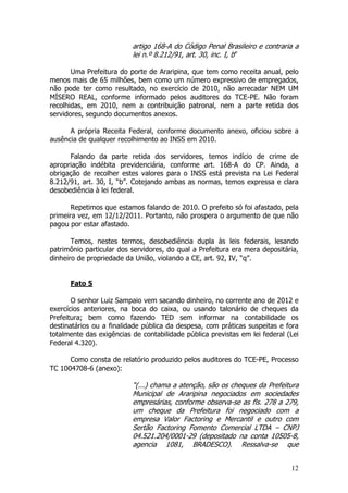 artigo 168-A do Código Penal Brasileiro e contraria a
                          lei n.º 8.212/91, art. 30, inc. I, b”

       Uma Prefeitura do porte de Araripina, que tem como receita anual, pelo
menos mais de 65 milhões, bem como um número expressivo de empregados,
não pode ter como resultado, no exercício de 2010, não arrecadar NEM UM
MÍSERO REAL, conforme informado pelos auditores do TCE-PE. Não foram
recolhidas, em 2010, nem a contribuição patronal, nem a parte retida dos
servidores, segundo documentos anexos.

      A própria Receita Federal, conforme documento anexo, oficiou sobre a
ausência de qualquer recolhimento ao INSS em 2010.

      Falando da parte retida dos servidores, temos indício de crime de
apropriação indébita previdenciária, conforme art. 168-A do CP. Ainda, a
obrigação de recolher estes valores para o INSS está prevista na Lei Federal
8.212/91, art. 30, I, “b”. Cotejando ambas as normas, temos expressa e clara
desobediência à lei federal.

       Repetimos que estamos falando de 2010. O prefeito só foi afastado, pela
primeira vez, em 12/12/2011. Portanto, não prospera o argumento de que não
pagou por estar afastado.

       Temos, nestes termos, desobediência dupla às leis federais, lesando
patrimônio particular dos servidores, do qual a Prefeitura era mera depositária,
dinheiro de propriedade da União, violando a CE, art. 92, IV, “q”.


      Fato 5

       O senhor Luiz Sampaio vem sacando dinheiro, no corrente ano de 2012 e
exercícios anteriores, na boca do caixa, ou usando talonário de cheques da
Prefeitura; bem como fazendo TED sem informar na contabilidade os
destinatários ou a finalidade pública da despesa, com práticas suspeitas e fora
totalmente das exigências de contabilidade pública previstas em lei federal (Lei
Federal 4.320).

      Como consta de relatório produzido pelos auditores do TCE-PE, Processo
TC 1004708-6 (anexo):

                          “(...) chama a atenção, são os cheques da Prefeitura
                          Municipal de Araripina negociados em sociedades
                          empresárias, conforme observa-se as fls. 278 a 279,
                          um cheque da Prefeitura foi negociado com a
                          empresa Valor Factoring e Mercantil e outro com
                          Sertão Factoring Fomento Comercial LTDA – CNPJ
                          04.521.204/0001-29 (depositado na conta 10505-8,
                          agencia 1081, BRADESCO). Ressalva-se que


                                                                             12
 