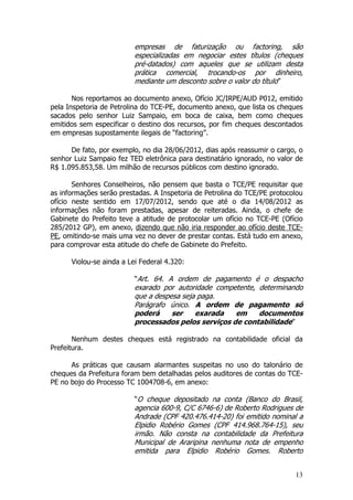 empresas de faturização ou factoring, são
                          especializadas em negociar estes títulos (cheques
                          pré-datados) com aqueles que se utilizam desta
                          prática comercial, trocando-os por dinheiro,
                          mediante um desconto sobre o valor do título”

       Nos reportamos ao documento anexo, Ofício JC/IRPE/AUD P012, emitido
pela Inspetoria de Petrolina do TCE-PE, documento anexo, que lista os cheques
sacados pelo senhor Luiz Sampaio, em boca de caixa, bem como cheques
emitidos sem especificar o destino dos recursos, por fim cheques descontados
em empresas supostamente ilegais de “factoring”.

      De fato, por exemplo, no dia 28/06/2012, dias após reassumir o cargo, o
senhor Luiz Sampaio fez TED eletrônica para destinatário ignorado, no valor de
R$ 1.095.853,58. Um milhão de recursos públicos com destino ignorado.

       Senhores Conselheiros, não pensem que basta o TCE/PE requisitar que
as informações serão prestadas. A Inspetoria de Petrolina do TCE/PE protocolou
ofício neste sentido em 17/07/2012, sendo que até o dia 14/08/2012 as
informações não foram prestadas, apesar de reiteradas. Ainda, o chefe de
Gabinete do Prefeito teve a atitude de protocolar um ofício no TCE-PE (Ofício
285/2012 GP), em anexo, dizendo que não iria responder ao ofício deste TCE-
PE, omitindo-se mais uma vez no dever de prestar contas. Está tudo em anexo,
para comprovar esta atitude do chefe de Gabinete do Prefeito.

      Violou-se ainda a Lei Federal 4.320:

                          “Art. 64. A ordem de pagamento é o despacho
                          exarado por autoridade competente, determinando
                          que a despesa seja paga.
                          Parágrafo único. A ordem de pagamento só
                          poderá     ser    exarada   em     documentos
                          processados pelos serviços de contabilidade”

       Nenhum destes cheques está registrado na contabilidade oficial da
Prefeitura.

      As práticas que causam alarmantes suspeitas no uso do talonário de
cheques da Prefeitura foram bem detalhadas pelos auditores de contas do TCE-
PE no bojo do Processo TC 1004708-6, em anexo:

                          “O cheque depositado na conta (Banco do Brasil,
                          agencia 600-9, C/C 6746-6) de Roberto Rodrigues de
                          Andrade (CPF 420.476.414-20) foi emitido nominal a
                          Elpidio Robério Gomes (CPF 414.968.764-15), seu
                          irmão. Não consta na contabilidade da Prefeitura
                          Municipal de Araripina nenhuma nota de empenho
                          emitida para Elpidio Robério Gomes. Roberto


                                                                           13
 