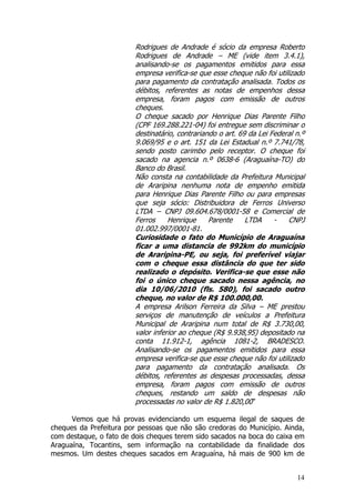 Rodrigues de Andrade é sócio da empresa Roberto
                        Rodrigues de Andrade – ME (vide item 3.4.1),
                        analisando-se os pagamentos emitidos para essa
                        empresa verifica-se que esse cheque não foi utilizado
                        para pagamento da contratação analisada. Todos os
                        débitos, referentes as notas de empenhos dessa
                        empresa, foram pagos com emissão de outros
                        cheques.
                        O cheque sacado por Henrique Dias Parente Filho
                        (CPF 169.288.221-04) foi entregue sem discriminar o
                        destinatário, contrariando o art. 69 da Lei Federal n.º
                        9.069/95 e o art. 151 da Lei Estadual n.º 7.741/78,
                        sendo posto carimbo pelo receptor. O cheque foi
                        sacado na agencia n.º 0638-6 (Araguaína-TO) do
                        Banco do Brasil.
                        Não consta na contabilidade da Prefeitura Municipal
                        de Araripina nenhuma nota de empenho emitida
                        para Henrique Dias Parente Filho ou para empresas
                        que seja sócio: Distribuidora de Ferros Universo
                        LTDA – CNPJ 09.604.678/0001-58 e Comercial de
                        Ferros     Henrique     Parente     LTDA     -   CNPJ
                        01.002.997/0001-81.
                        Curiosidade o fato do Município de Araguaína
                        ficar a uma distancia de 992km do município
                        de Araripina-PE, ou seja, foi preferível viajar
                        com o cheque essa distância do que ter sido
                        realizado o depósito. Verifica-se que esse não
                        foi o único cheque sacado nessa agência, no
                        dia 10/06/2010 (fls. 580), foi sacado outro
                        cheque, no valor de R$ 100.000,00.
                        A empresa Arilson Ferreira da Silva – ME prestou
                        serviços de manutenção de veículos a Prefeitura
                        Municipal de Araripina num total de R$ 3.730,00,
                        valor inferior ao cheque (R$ 9.938,95) depositado na
                        conta 11.912-1, agência 1081-2, BRADESCO.
                        Analisando-se os pagamentos emitidos para essa
                        empresa verifica-se que esse cheque não foi utilizado
                        para pagamento da contratação analisada. Os
                        débitos, referentes as despesas processadas, dessa
                        empresa, foram pagos com emissão de outros
                        cheques, restando um saldo de despesas não
                        processadas no valor de R$ 1.820,00”

      Vemos que há provas evidenciando um esquema ilegal de saques de
cheques da Prefeitura por pessoas que não são credoras do Município. Ainda,
com destaque, o fato de dois cheques terem sido sacados na boca do caixa em
Araguaína, Tocantins, sem informação na contabilidade da finalidade dos
mesmos. Um destes cheques sacados em Araguaína, há mais de 900 km de


                                                                            14
 