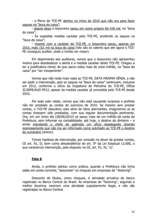 - o Pleno do TCE-PE alertou no início de 2010 que não era para fazer
saques na “boca do caixa”;
       - depois disso o tesoureiro sacou em nome próprio R$ 430 mil, na “boca
do caixa”;
       - foi expedida medida cautelar pelo TCE-PE, proibindo os saques na
“boca do caixa”;
       - mesmo com a cautelar do TCE-PE, o tesoureiro sacou, apenas em
2010, mais 152 mil na boca do caixa (isto são os valores que até agora o TCE-
PE conseguiu auditar, pode o rombo ser maior).

       Em depoimento aos auditores, vemos que o tesoureiro não apresentou
motivo para desobedecer o alerta e a medida cautelar deste TCE-PE. Chegou a
ter a justificativa risível, de que sacou estes mais de meio milhão, na “boca do
caixa” por “ser inexperiente”.

      Vemos que não resta mais nada ao TCE-PE, DATA MÁXIMA VÊNIA, a não
ser pedir a intervenção, pois os saques na “boca do caixa” continuam, inclusive
em 2012, conforme o ofício da Inspetoria de Petrolina do TCE-PE, Ofício
JC/IRPE/AUD P012, apesar da medida cautelar já concedida pelo TCE-PE desde
2010.

       Por todo este relato, vemos que não está causando surpresa o prefeito
não ter prestado as contas do exercício de 2010. Se mesmo sem prestar
contas, o TCE-PE descobriu esta série de fatos alarmantes, imaginemos se as
contas tivessem sido prestadas, com sua regular documentação pertinente.
Ora, em um único dia (28/06/2012) se sacou mais de um milhão da conta da
Prefeitura, sem informar na contabilidade, até hoje, o destino do dinheiro – e
ainda mandando o chefe de gabinete um ofício deselegante dizendo
expressamente que não iria ser informado como solicitado ao TCE-PE o destino
do numerário (anexo).

      Temos hipótese de intervenção, por omissão no dever de prestar contas,
CE art. 91, II; bem como desobediência do art. 5º da Lei Estadual 12.600, o
que caracteriza intervenção, pelo disposto na CE, art. 91, IV, “q”.


      Fato 6

       Ainda, o prefeito adotou como prática, quando a Prefeitura não tinha
saldo em conta corrente, “descontar” os cheques em empresas de “factoring”.

       Desconto de títulos, como cheques, é atividade privativa de banco
registrado no Banco Central do Brasil. As empresas de “factoring”, segundo a
melhor doutrina, exercem uma atividade supostamente ilegal, e não são
registradas no Banco Central.




                                                                             16
 