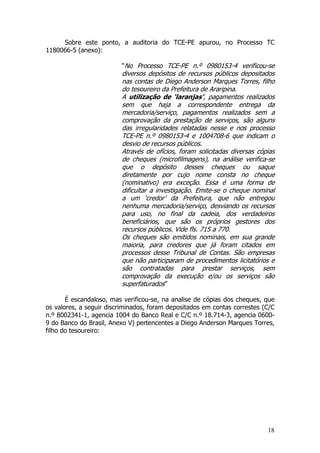 Sobre este ponto, a auditoria do TCE-PE apurou, no Processo TC
1180066-5 (anexo):

                         “No Processo TCE-PE n.º 0980153-4 verificou-se
                         diversos depósitos de recursos públicos depositados
                         nas contas de Diego Anderson Marques Torres, filho
                         do tesoureiro da Prefeitura de Araripina.
                         A utilização de ‘laranjas’, pagamentos realizados
                         sem que haja a correspondente entrega da
                         mercadoria/serviço, pagamentos realizados sem a
                         comprovação da prestação de serviços, são alguns
                         das irregularidades relatadas nesse e nos processo
                         TCE-PE n.º 0980153-4 e 1004708-6 que indicam o
                         desvio de recursos públicos.
                         Através de ofícios, foram solicitadas diversas cópias
                         de cheques (microfilmagens), na análise verifica-se
                         que o depósito desses cheques ou saque
                         diretamente por cujo nome consta no cheque
                         (nominativo) era exceção. Essa é uma forma de
                         dificultar a investigação. Emite-se o cheque nominal
                         a um ‘credor’ da Prefeitura, que não entregou
                         nenhuma mercadoria/serviço, desviando os recursos
                         para uso, no final da cadeia, dos verdadeiros
                         beneficiários, que são os próprios gestores dos
                         recursos públicos. Vide fls. 715 a 770.
                         Os cheques são emitidos nominais, em sua grande
                         maioria, para credores que já foram citados em
                         processos desse Tribunal de Contas. São empresas
                         que não participaram de procedimentos licitatórios e
                         são contratadas para prestar serviços, sem
                         comprovação da execução e/ou os serviços são
                         superfaturados”

       É escandaloso, mas verificou-se, na analise de cópias dos cheques, que
os valores, a seguir discriminados, foram depositados em contas correstes (C/C
n.º 8002341-1, agencia 1004 do Banco Real e C/C n.º 18.714-3, agencia 0600-
9 do Banco do Brasil, Anexo V) pertencentes a Diego Anderson Marques Torres,
filho do tesoureiro:




                                                                           18
 