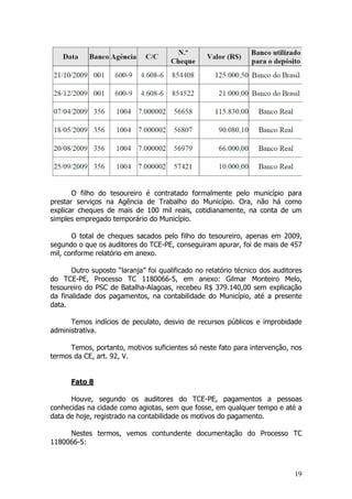 O filho do tesoureiro é contratado formalmente pelo município para
prestar serviços na Agência de Trabalho do Município. Ora, não há como
explicar cheques de mais de 100 mil reais, cotidianamente, na conta de um
simples empregado temporário do Município.

       O total de cheques sacados pelo filho do tesoureiro, apenas em 2009,
segundo o que os auditores do TCE-PE, conseguiram apurar, foi de mais de 457
mil, conforme relatório em anexo.

       Outro suposto “laranja” foi qualificado no relatório técnico dos auditores
do TCE-PE, Processo TC 1180066-5, em anexo: Gilmar Monteiro Melo,
tesoureiro do PSC de Batalha-Alagoas, recebeu R$ 379.140,00 sem explicação
da finalidade dos pagamentos, na contabilidade do Município, até a presente
data.

      Temos indícios de peculato, desvio de recursos públicos e improbidade
administrativa.

      Temos, portanto, motivos suficientes só neste fato para intervenção, nos
termos da CE, art. 92, V.


      Fato 8

      Houve, segundo os auditores do TCE-PE, pagamentos a pessoas
conhecidas na cidade como agiotas, sem que fosse, em qualquer tempo e até a
data de hoje, registrado na contabilidade os motivos do pagamento.

     Nestes termos, vemos contundente documentação do Processo TC
1180066-5:



                                                                              19
 