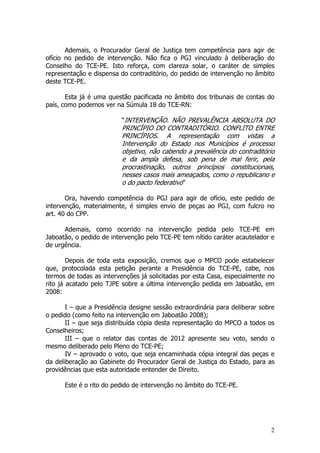 Ademais, o Procurador Geral de Justiça tem competência para agir de
ofício no pedido de intervenção. Não fica o PGJ vinculado à deliberação do
Conselho do TCE-PE. Isto reforça, com clareza solar, o caráter de simples
representação e dispensa do contraditório, do pedido de intervenção no âmbito
deste TCE-PE.

       Esta já é uma questão pacificada no âmbito dos tribunais de contas do
país, como podemos ver na Súmula 18 do TCE-RN:

                          “INTERVENÇÃO. NÃO PREVALÊNCIA ABSOLUTA DO
                          PRINCÍPIO DO CONTRADITÓRIO. CONFLITO ENTRE
                          PRINCÍPIOS. A representação com vistas a
                          Intervenção do Estado nos Municípios é processo
                          objetivo, não cabendo a prevalência do contraditório
                          e da ampla defesa, sob pena de mal ferir, pela
                          procrastinação, outros princípios constitucionais,
                          nesses casos mais ameaçados, como o republicano e
                          o do pacto federativo”

       Ora, havendo competência do PGJ para agir de ofício, este pedido de
intervenção, materialmente, é simples envio de peças ao PGJ, com fulcro no
art. 40 do CPP.

      Ademais, como ocorrido na intervenção pedida pelo TCE-PE em
Jaboatão, o pedido de intervenção pelo TCE-PE tem nítido caráter acautelador e
de urgência.

        Depois de toda esta exposição, cremos que o MPCO pode estabelecer
que, protocolada esta petição perante a Presidência do TCE-PE, cabe, nos
termos de todas as intervenções já solicitadas por esta Casa, especialmente no
rito já acatado pelo TJPE sobre a última intervenção pedida em Jaboatão, em
2008:

       I – que a Presidência designe sessão extraordinária para deliberar sobre
o pedido (como feito na intervenção em Jaboatão 2008);
       II – que seja distribuída cópia desta representação do MPCO a todos os
Conselheiros;
       III – que o relator das contas de 2012 apresente seu voto, sendo o
mesmo deliberado pelo Pleno do TCE-PE;
       IV – aprovado o voto, que seja encaminhada cópia integral das peças e
da deliberação ao Gabinete do Procurador Geral de Justiça do Estado, para as
providências que esta autoridade entender de Direito.

      Este é o rito do pedido de intervenção no âmbito do TCE-PE.




                                                                             2
 