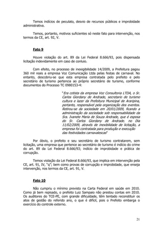 Temos indícios de peculato, desvio de recursos públicos e improbidade
administrativa.

      Temos, portanto, motivos suficientes só neste fato para intervenção, nos
termos da CE, art. 92, V.


      Fato 9

        Houve violação do art. 89 da Lei Federal 8.666/93, pois dispensada
licitação indevidamente em caso de conluio.

       Com efeito, no processo de inexigibilidade 14/2009, a Prefeitura pagou
360 mil reais a empresa Voz Comunicação Ltda pelas festas de carnaval. No
entanto, descobriu-se que esta empresa contratada pelo prefeito e pelo
secretário de turismo pertencia ao próprio secretário de turismo, conforme
documentos do Processo TC 0980153-4:

                          “Era cotista da empresa Voz Consultoria LTDA, o Sr.
                          Carlos Giordany de Andrade, secretario de turismo
                          cultura e lazer da Prefeitura Municipal de Araripina,
                          portanto, responsável pela organização dos eventos.
                          Retirou-se da sociedade em 20/01/2009, ficando a
                          administração da sociedade sob responsabilidade da
                          Sra. Ivanete Maria de Souza Andrade, que é esposa
                          do Sr. Carlos Giordany de Andrade. no Dia
                          11/02/2009, através de inexibilidade de licitação, a
                          empresa foi contratada para produção e execução
                          das festividades carnavalescas”

        Por óbvio, o prefeito e seu secretário de turismo contratarem, sem
licitação, uma empresa que pertence ao secretário de turismo é indício do crime
do art. 89 da Lei Federal 8.666/93; indício de improbidade e prática de
corrupção.

       Temos violação da Lei Federal 8.666/93, que implica em intervenção pela
CE, art. 91, IV, “q”; bem como provas de corrupção e improbidade, que enseja
intervenção, nos termos da CE, art. 91, V.


      Fato 10

       Não cumpriu o mínimo previsto na Carta Federal em saúde em 2010.
Como já bem repisado, o prefeito Luiz Sampaio não prestou contas em 2010.
Os auditores do TCE-PE, com grande dificuldade, têm tentado reconstituir os
atos de gestão do referido ano, o que é difícil, pois o Prefeito embarga o
exercício do controle externo.



                                                                            21
 