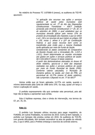 No relatório do Processo TC 1107686-0 (anexo), os auditores do TCE-PE
apuraram:

                         “A aplicação dos recursos nas ações e serviços
                         públicos de saúde pelos municípios está
                         regulamentada no art. 77 do Ato das Disposições
                         Constitucionais Transitórias – ADCT (redação
                         acrescida pela Emenda Constitucional n.º 29, de 13
                         de setembro de 2000), o qual estabelece que os
                         municípios deverão aplicar pelo menos 15% do
                         produto da arrecadação dos impostos a que se refere
                         o art. 156 e os recursos de que tratam os artigos 158
                         e 159, inciso I, alínea b e §3º da Constituição
                         Federal, e que esses recursos bem como os
                         transferidos pela União para a mesma finalidade
                         serão aplicados por meio de Fundo de Saúde.
                         Considerando os dados constantes do Comparativo
                         da Receita Orçada com a Arrecadada (fls. 1.019 a
                         1.021), foram determinadas as receitas vinculadas
                         aos gastos em ações e serviços públicos de saúde:
                         R$ 4.452.609,57 (anexo VI deste relatório).
                         A partir dos demonstrativos elencados no Anexo XI
                         deste relatório, apurou-se o total das despesas
                         realizadas nas ações e serviços públicos de saúde
                         por meio do Fundo Municipal de Saúde (FMS).
                         Conforme valores calculados, o Município de
                         Araripina aplicou na saúde, por meio do FMS, um
                         percentual de 10,77% (anexo XI deste relatório),
                         não cumprindo o disposto no art. 77 do ADCT”

     Vemos então que só foram aplicados 10,77% em saúde, quando o
mínimo determinado pela Carta de 1988 seria 15%. Ou seja, quase um terço a
menor a aplicação em saúde.

      O prefeito expressamente não quis contestar este percentual, pois até
hoje não se dignou a apresentar suas contas.

       Esta é hipótese expressa, clara e direta de intervenção, nos termos da
CF, art. 35, III.


      Fato 11

       O prefeito Luiz Sampaio utilizou recursos para pagar magistério, do
FUNDEB, em outras finalidades, no exercício de 2010. Como já bem repisado, o
prefeito Luiz Sampaio não prestou contas em 2010. Os auditores do TCE-PE,
com grande dificuldade, têm tentado reconstituir os atos de gestão do referido
ano, o que é difícil, pois o Prefeito embarga o exercício do controle externo.


                                                                           22
 