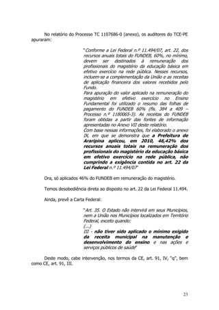 No relatório do Processo TC 1107686-0 (anexo), os auditores do TCE-PE
apuraram:

                         “Conforme a Lei Federal n.º 11.494/07, art. 22, dos
                         recursos anuais totais do FUNDEB, 60%, no mínimo,
                         devem ser destinados à remuneração dos
                         profissionais do magistério da educação básica em
                         efetivo exercício na rede pública. Nesses recursos,
                         incluem-se a complementação da União e as receitas
                         de aplicação financeira dos valores recebidos pelo
                         Fundo.
                         Para apuração do valor aplicado na remuneração do
                         magistério em efetivo exercício no Ensino
                         Fundamental foi utilizado o resumo das folhas de
                         pagamento do FUNDEB 60% (fls. 384 a 409 –
                         Processo n.º 1180065-3). As receitas do FUNDEB
                         foram obtidas a partir das fontes de informação
                         apresentadas no Anexo VII deste relatório.
                         Com base nessas informações, foi elaborado o anexo
                         IX, em que se demonstra que a Prefeitura de
                         Araripina aplicou, em 2010, 46,42% dos
                         recursos anuais totais na remuneração dos
                         profissionais do magistério da educação básica
                         em efetivo exercício na rede pública, não
                         cumprindo a exigência contida no art. 22 da
                         Lei Federal n.º 11.494/07”

      Ora, só aplicados 46% do FUNDEB em remuneração do magistério.

      Temos desobediência direta ao disposto no art. 22 da Lei Federal 11.494.

      Ainda, prevê a Carta Federal:

                         “Art. 35. O Estado não intervirá em seus Municípios,
                         nem a União nos Municípios localizados em Território
                         Federal, exceto quando:
                         (...)
                         III - não tiver sido aplicado o mínimo exigido
                         da receita municipal na manutenção e
                         desenvolvimento do ensino e nas ações e
                         serviços públicos de saúde”

     Deste modo, cabe intervenção, nos termos da CE, art. 91, IV, “q”, bem
como CE, art. 91, III.




                                                                           23
 