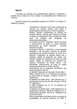 Fato 12

       O prefeito Luiz Sampaio vem propositalmente obstando e impedindo o
trabalho dos servidores do TCE, inclusive nas dependências da Prefeitura de
Araripina.

     Conforme queixa dos competentes auditores do TCE-PE, no Processo TC
0980153-4 (anexo):

                        “Inicialmente a denúncia versa sobre a obstrução ao
                        exercício do controle externo (não houve a
                        apresentação de documentos ao Poder Legislativo).
                        Existem, também, impedimentos ao exercício do
                        Controle Externo, exercido pelo Tribunal de Contas
                        do Estado de Pernambuco Foram lavrados 02 (dois)
                        autos     de     infração    pela    sonegação     de
                        documentos/informações:
                        a) Processo TCE-PE n.º 1002092-5. Não foi fornecido
                        o conta-corrente de todas as contas bancarias
                        pertencentes ao Poder Executivo - exercício
                        financeiro de 2009;
                        b) Processo TCE-PE n.º 1002875-4. A documentação
                        solicitada e não fornecida, referente ao primeiro
                        quadrimestre do exercício financeiro de 2010, foi a
                        seguinte: comparativo da despesa fixada com a
                        realizada; relação de empenhos por credor, com
                        histórico; relação de empenhos por credor em cada
                        função; relação de empenhos por elemento de
                        despesa; comparativo da receita orçada           com
                        arrecadada; conta-corrente de todas as contas
                        bancarias pertencentes ao Poder Executivo.
                        Acrescenta-se que os seguintes documentos não
                        foram enviados ao TCE-PE:
                        a) Relatório Resumido da Execução Orçamentária –
                        RREO, referente aos 1º e 2º bimestres do exercício
                        de 2010 (Auto de Infração / Processo TCE-PE n.º
                        1003554-0);
                        b) Relatório de Gestão Fiscal – RGF referente aos 1º
                        quadrimestre do exercício de 2010 (Processo TCE-PE
                        N.º 1080160-1);
                        c) RREO referentes aos 4º, 5º, 6º bimestres do
                        exercício de 2009;
                        d) Relatório de Gestão Fiscal – RGF referentes ao 2º
                        quadrimestre (Processo TCE-PE N.º 0980211-3) e 3º
                        quadrimestre (Processo TCE-PE N.º 1080063-3) do
                        exercício de 2009.
                        Outra irregularidade verificada ocorreu ao sistema de
                        contabilidade do exercício financeiro de 2009. A


                                                                          24
 