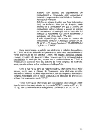 auditoria não localizou (no departamento de
                          contabilidade) o computador onde encontrava-se
                          instalado o programa de contabilidade da Prefeitura
                          Municipal de Araripina.
                          Solicitou-se, através de ofício, que fosse informado o
                          local, na Prefeitura Municipal de Araripina, onde
                          encontra-se o computador em que o sistema de
                          contabilidade estava instalado e acesso ao sistema
                          de contabilidade. A solicitação não foi atendida. Foi
                          reiterada e, novamente, não houve atendimento a
                          solicitação. Vide oficios as fls. 171 a 173.
                          A não disponibilização de acesso ao sistema de
                          contabilidade contraria a disposição contida no art.
                          20, §§ 3º e 4º, da Lei Estadual n.º 12.600/2004 (Lei
                          Orgânica do TCE-PE)”

       Como demonstrado, o prefeito está obstruindo o trabalho dos auditores
do TCE-PE, de forma sistemática e permanente, bem como desobedecendo a
vários dispositivos da Lei Estadual 12.600. Até mesmo perguntas simples,
enviadas por ofício não são respondidas, como em que local está acautelada a
contabilidade do Município. Ora, se nem isso o prefeito informa ao TCE-PE, é
impossível aos auditores fazer seu trabalho de forma completa. Já mostrado,
ainda, que não adianta aplicar multas ao referido prefeito.

       Como o TCE-PE faz parte do Poder Legislativo, e tem como missão fazer
parecer prévio para a Câmara de Vereadores, esta obstrução constitui
interferência indevida no poder legislativo local, que está impedido de exercer a
completa fiscalização sobre o Poder Executivo, pela obstrução do prefeito aos
pedidos dos vereadores e deste TCE-PE.

       Temos motivo para intervenção, por não respeitar a Lei Estadual 12.600
(que fundamenta o exercício dos servidores do TCE-PE), conforme CE, art. 91,
IV, “q”; bem como interferência no legislativo, conforme CE, art. 91, IV, “e”.




                                                                              25
 