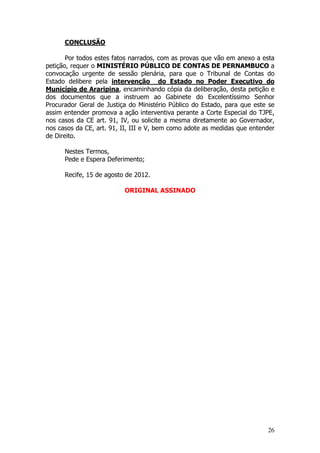CONCLUSÃO

       Por todos estes fatos narrados, com as provas que vão em anexo a esta
petição, requer o MINISTÉRIO PÚBLICO DE CONTAS DE PERNAMBUCO a
convocação urgente de sessão plenária, para que o Tribunal de Contas do
Estado delibere pela intervenção do Estado no Poder Executivo do
Município de Araripina, encaminhando cópia da deliberação, desta petição e
dos documentos que a instruem ao Gabinete do Excelentíssimo Senhor
Procurador Geral de Justiça do Ministério Público do Estado, para que este se
assim entender promova a ação interventiva perante a Corte Especial do TJPE,
nos casos da CE art. 91, IV, ou solicite a mesma diretamente ao Governador,
nos casos da CE, art. 91, II, III e V, bem como adote as medidas que entender
de Direito.

      Nestes Termos,
      Pede e Espera Deferimento;

      Recife, 15 de agosto de 2012.

                          ORIGINAL ASSINADO




                                                                          26
 