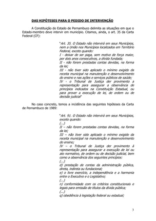 DAS HIPÓTESES PARA O PEDIDO DE INTERVENÇÃO

      A Constituição do Estado de Pernambuco delimita as situações em que o
Estado-membro deve intervir em município. Citamos, ainda, o art. 35 da Carta
Federal (CF):

                         “Art. 35. O Estado não intervirá em seus Municípios,
                         nem a União nos Municípios localizados em Território
                         Federal, exceto quando:
                         I - deixar de ser paga, sem motivo de força maior,
                         por dois anos consecutivos, a dívida fundada;
                         II - não forem prestadas contas devidas, na forma
                         da lei;
                         III - não tiver sido aplicado o mínimo exigido da
                         receita municipal na manutenção e desenvolvimento
                         do ensino e nas ações e serviços públicos de saúde;
                         IV - o Tribunal de Justiça der provimento a
                         representação para assegurar a observância de
                         princípios indicados na Constituição Estadual, ou
                         para prover a execução de lei, de ordem ou de
                         decisão judicial”

      No caso concreto, temos a incidência das seguintes hipóteses da Carta
de Pernambuco de 1989:

                         “Art. 91. O Estado não intervirá em seus Municípios,
                         exceto quando:
                         (...)
                         II – não forem prestadas contas devidas, na forma
                         da lei;
                         III – não tiver sido aplicado o mínimo exigido da
                         receita municipal na manutenção e desenvolvimento
                         do ensino;
                         IV – o Tribunal de Justiça der provimento à
                         representação para assegurar a execução de lei ou
                         ato normativo, de ordem ou de decisão judicial, bem
                         como a observância dos seguintes princípios:
                         (...)
                         d) prestação de contas da administração pública,
                         direta, indireta ou fundacional;
                         e) o livre exercício, a independência e a harmonia
                         entre o Executivo e o Legislativo;
                         (...)
                         n) conformidade com os critérios constitucionais e
                         legais para emissão de títulos da dívida pública;
                         (...)
                         q) obediência à legislação federal ou estadual;



                                                                           3
 