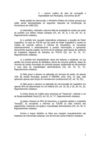 V – ocorrer prática de atos de corrupção e
                          improbidade nos Municípios, nos termos da lei”

      Neste pedido de intervenção, o Ministério Público de Contas provará que
estão sendo desrespeitadas as seguintes cláusulas da Constituição de
Pernambuco de 1989 (CE):

       a) sistemática, reiterada e abusiva falta de prestação de contas por parte
do prefeito Luiz Wilson Ulisses Sampaio (CF, art. 35, II, e CE, art. 91, II,
flagrantemente violados);

       b) o prefeito tem causado sistemáticos embaraços a atuação do Poder
Legislativo, no caso ao TCE-PE que faz parte do Poder Legislativo e auxilia na
missão de controle externo à Câmara de Vereadores, se recusando
sistematicamente e reiteradamente a prestar informações e apresentar
documentos quando exigido, na forma da lei estadual, pela equipe de auditores
da Inspetoria Regional de Petrolina do TCE-PE (CE, art. 91, IV, “e”,
flagrantemente violados);

       c) o prefeito tem desobedecido várias leis federais e estaduais, na sua
gestão com provas graves de desfalque, desvio de recursos públicos, saque de
recursos de contas municipais em proveito pessoal, adulteração de documentos
e uma séria de improbidades administrativas (CE, art. 91, IV, “q”,
flagrantemente violados);

       d) falta grave e abusiva na aplicação em serviços de saúde, de apenas
10% da receita Municipal, quando O MÍNIMO, seria 15%, ou seja, está
aplicando apenas dois terços do mandamento constitucional (CF, art. 35, III);

       e) falta grave e abusiva na aplicação de remuneração de magistério em
apenas 46% do determinado em Lei Federal (CF, art. 35, III, e CE, art. 91, III,
flagrantemente violados);

      f) emitiu títulos de crédito para empresas de “factoring”, violando a Lei
de Responsabilidade Fiscal (CE, art. 92, IV, “n”, flagrantemente violados);

       g) pagou cheques ao filho do tesoureiro, a supostos agiotas e suspostos
“laranjas”, se recusando a informar ao TCE/PE os reais motivos dos
pagamentos, indicando corrupção e improbidade administrativa (CE, art. 92, V,
flagrantemente violados).

      Iremos a seguir detalhar os fatos que ensejam enquadramento nas
hipóteses de intervenção estadual, nos termos das Cartas Federal e Estadual.




                                                                               4
 