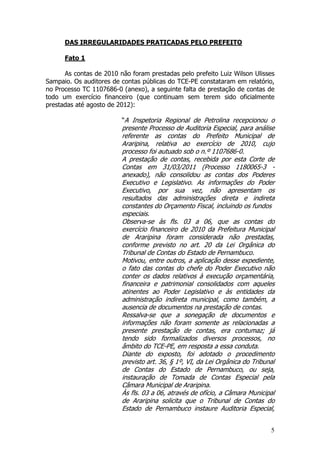 DAS IRREGULARIDADES PRATICADAS PELO PREFEITO

      Fato 1

      As contas de 2010 não foram prestadas pelo prefeito Luiz Wilson Ulisses
Sampaio. Os auditores de contas públicas do TCE-PE constataram em relatório,
no Processo TC 1107686-0 (anexo), a seguinte falta de prestação de contas de
todo um exercício financeiro (que continuam sem terem sido oficialmente
prestadas até agosto de 2012):

                         “A Inspetoria Regional de Petrolina recepcionou o
                         presente Processo de Auditoria Especial, para análise
                         referente as contas do Prefeito Municipal de
                         Araripina, relativa ao exercício de 2010, cujo
                         processo foi autuado sob o n.º 1107686-0.
                         A prestação de contas, recebida por esta Corte de
                         Contas em 31/03/2011 (Processo 1180065-3 -
                         anexado), não consolidou as contas dos Poderes
                         Executivo e Legislativo. As informações do Poder
                         Executivo, por sua vez, não apresentam os
                         resultados das administrações direta e indireta
                         constantes do Orçamento Fiscal, incluindo os fundos
                         especiais.
                         Observa-se às fls. 03 a 06, que as contas do
                         exercício financeiro de 2010 da Prefeitura Municipal
                         de Araripina foram considerada não prestadas,
                         conforme previsto no art. 20 da Lei Orgânica do
                         Tribunal de Contas do Estado de Pernambuco.
                         Motivou, entre outros, a aplicação desse expediente,
                         o fato das contas do chefe do Poder Executivo não
                         conter os dados relativos à execução orçamentária,
                         financeira e patrimonial consolidados com aqueles
                         atinentes ao Poder Legislativo e às entidades da
                         administração indireta municipal, como também, a
                         ausencia de documentos na prestação de contas.
                         Ressalva-se que a sonegação de documentos e
                         informações não foram somente as relacionadas a
                         presente prestação de contas, era contumaz; já
                         tendo sido formalizados diversos processos, no
                         âmbito do TCE-PE, em resposta a essa conduta.
                         Diante do exposto, foi adotado o procedimento
                         previsto art. 36, § 1º, VI, da Lei Orgânica do Tribunal
                         de Contas do Estado de Pernambuco, ou seja,
                         instauração de Tomada de Contas Especial pela
                         Câmara Municipal de Araripina.
                         Às fls. 03 a 06, através de ofício, a Câmara Municipal
                         de Araripina solicita que o Tribunal de Contas do
                         Estado de Pernambuco instaure Auditoria Especial,


                                                                              5
 