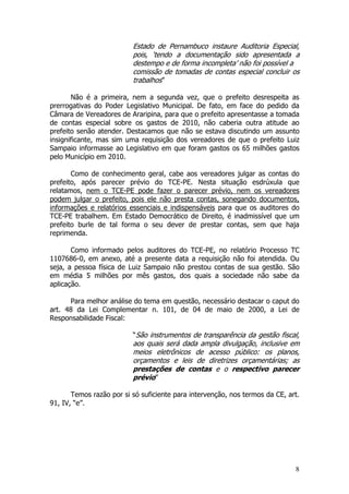 Estado de Pernambuco instaure Auditoria Especial,
                          pois, ‘tendo a documentação sido apresentada a
                          destempo e de forma incompleta’ não foi possível a
                          comissão de tomadas de contas especial concluir os
                          trabalhos”

       Não é a primeira, nem a segunda vez, que o prefeito desrespeita as
prerrogativas do Poder Legislativo Municipal. De fato, em face do pedido da
Câmara de Vereadores de Araripina, para que o prefeito apresentasse a tomada
de contas especial sobre os gastos de 2010, não caberia outra atitude ao
prefeito senão atender. Destacamos que não se estava discutindo um assunto
insignificante, mas sim uma requisição dos vereadores de que o prefeito Luiz
Sampaio informasse ao Legislativo em que foram gastos os 65 milhões gastos
pelo Município em 2010.

       Como de conhecimento geral, cabe aos vereadores julgar as contas do
prefeito, após parecer prévio do TCE-PE. Nesta situação esdrúxula que
relatamos, nem o TCE-PE pode fazer o parecer prévio, nem os vereadores
podem julgar o prefeito, pois ele não presta contas, sonegando documentos,
informações e relatórios essenciais e indispensáveis para que os auditores do
TCE-PE trabalhem. Em Estado Democrático de Direito, é inadmissível que um
prefeito burle de tal forma o seu dever de prestar contas, sem que haja
reprimenda.

       Como informado pelos auditores do TCE-PE, no relatório Processo TC
1107686-0, em anexo, até a presente data a requisição não foi atendida. Ou
seja, a pessoa física de Luiz Sampaio não prestou contas de sua gestão. São
em média 5 milhões por mês gastos, dos quais a sociedade não sabe da
aplicação.

      Para melhor análise do tema em questão, necessário destacar o caput do
art. 48 da Lei Complementar n. 101, de 04 de maio de 2000, a Lei de
Responsabilidade Fiscal:

                          “São instrumentos de transparência da gestão fiscal,
                          aos quais será dada ampla divulgação, inclusive em
                          meios eletrônicos de acesso público: os planos,
                          orçamentos e leis de diretrizes orçamentárias; as
                          prestações de contas e o respectivo parecer
                          prévio”

       Temos razão por si só suficiente para intervenção, nos termos da CE, art.
91, IV, “e”.




                                                                              8
 