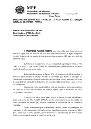 MPF
Ministério Público Federal
Procuradoria da República no Paraná www.prpr.mpf.gov.br
Força-Tarefa
EXCELENTÍSSIMO SENHOR JUIZ FEDERAL DA 13ª VARA FEDERAL DA SUBSEÇÃO
JUDICIÁRIA DE CURITIBA – PARANÁ
Autos nº 5056156-95.2015.4.04.7000
Classificação no EPROC: Sem Sigilo
Classificação no ÚNICO: Normal
O MINISTÉRIO PÚBLICO FEDERAL, por intermédio dos Procuradores da
República signatários, no exercício de suas atribuições constitucionais e legais, comparece
perante Vossa Excelência, diante da intimação contida no evento 317, para se manifestar
conforme segue.
1. Trata-se de procedimento em que foi decretada a prisão preventiva de JOSÉ
CARLOS BUMLAI, o qual posteriormente foi beneficiado pela prisão domiciliar, diante do
quadro de saúde por ele apresentado.
2. Em petição acostada ao Evento 324, este órgão ministerial já apontara as
estranhas peculiaridades da situação médica do nominado que, diante da cessação dos
motivos que o mantiveram em prisão domiciliar, sem laudos de exames realizados, informara
a necessidade de realização de tratamento em suposto problema cardíaco, o que ocorreria
por 12 semanas.
Causa ainda maior perplexidade a reiterada descoberta de novos problemas
de saúde ou o início de tratamento de doenças apenas após a decretação da prisão
preventiva do investigado.
3. Veja-se que, diante da decisão constante do Evento 329, que restabeleceu a
prisão preventiva de JOSÉ CARLOS BUMLAI, foi ele surpreendentemente acometido por
novos problemas de saúde que, inclusive, ensejaram a necessidade de sua internação
hospitalar.
Assim, a reapresentação do nominado à Polícia Federal foi postergada por
duas vezes e até esta data não foi implementada (decisões constantes dos eventos 351 e
365), sendo que a última decisão judicial determinou a apresentação de JOSE CARLOS
BUMLAI, perante a Polícia Federal, para o dia 06/09/2016.
 