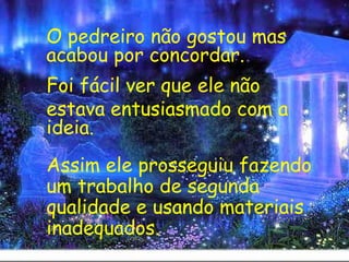 O pedreiro não gostou mas acabou por concordar. Foi fácil ver que ele não  estava entusiasmado com a ideia.   Assim ele prosseguiu fazendo um trabalho de segunda qualidade e usando materiais inadequados. 