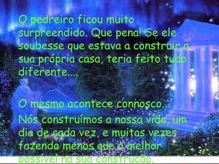   O pedreiro ficou muito surpreendido. Que pena! Se ele soubesse que estava a construir a sua própria casa, teria feito tudo diferente.... O mesmo acontece connosco... Nós construímos a nossa vida, um dia de cada vez, e muitas vezes fazendo menos que o melhor possível na sua construção. 