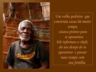 Um velho pedreiro  que  construía casas há muito  tempo, estava pronto para se aposentar. Ele informou o chefe,  do seu desejo de se  aposentar  e passar  mais tempo com  sua família. 