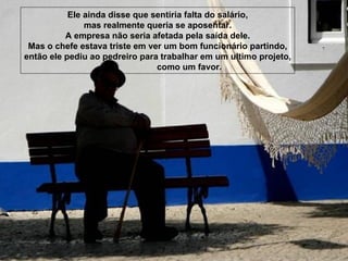 Ele ainda disse que sentiria falta do salário, mas realmente queria se aposentar. A empresa não seria afetada pela saída dele. Mas o chefe estava triste em ver um bom funcionário partindo, então ele pediu ao pedreiro para trabalhar em um ultimo projeto, como um favor. 