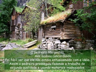 O pedreiro não gostou, mas acabou concordando. Foi fácil ver que ele não estava entusiasmado com a idéia. Assim o pedreiro prosseguiu fazendo o trabalho de  segunda qualidade e usando materiais inadequados. 