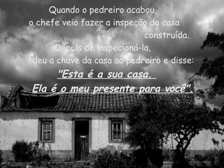 Quando o pedreiro acabou,  o chefe veio fazer a inspeção da casa construída. Depois de inspecioná-la,  deu a chave da casa ao pedreiro e disse: "Esta é a sua casa.  Ela é o meu presente para você". 