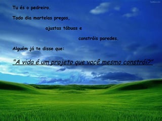 Tu és o pedreiro.  Todo dia martelas pregos,  ajustas tábuas e  constróis paredes.  Alguém já te disse que:  "A vida é um projeto que você mesmo constrói?" 