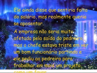 Ele ainda disse que sentiria falta do salário, mas realmente queria se aposentar.  A empresa não seria muito afetada pela saída do pedreiro, mas o chefe estava triste em ver um bom funcionário partindo e ele pediu ao pedreiro para trabalhar em mais um projeto, como um favor. 
