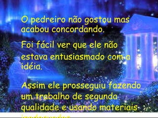 O pedreiro não gostou mas acabou concordando.  Foi fácil ver que ele não  estava entusiasmado com a idéia.    Assim ele prosseguiu fazendo um trabalho de segunda qualidade e usando materiais inadequados. 