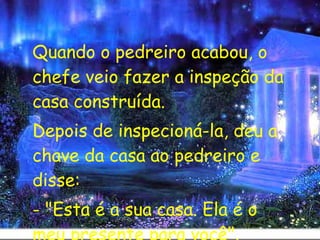 Quando o pedreiro acabou, o chefe veio fazer a inspeção da casa construída. Depois de inspecioná-la, deu a chave da casa ao pedreiro e disse: - "Esta é a sua casa. Ela é o meu presente para você". 