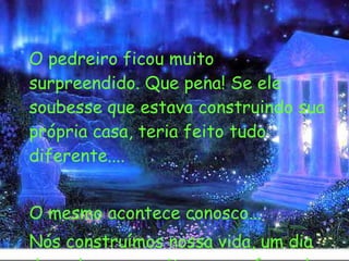   O pedreiro ficou muito surpreendido. Que pena! Se ele soubesse que estava construindo sua própria casa, teria feito tudo diferente.... O mesmo acontece conosco... Nós construímos nossa vida, um dia de cada vez e muitas vezes fazendo menos que o melhor possível na sua construção. 