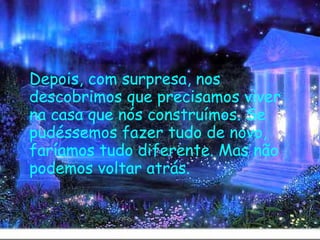   Depois, com surpresa, nos descobrimos que precisamos viver na casa que nós construímos. Se pudéssemos fazer tudo de novo, faríamos tudo diferente. Mas não podemos voltar atrás.   